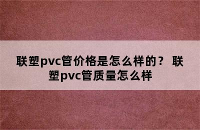 联塑pvc管价格是怎么样的？ 联塑pvc管质量怎么样